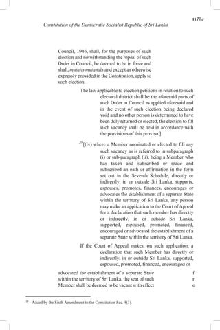 11The
Constitution of the Democratic Socialist Republic of Sri Lanka
Council, 1946, shall, for the purposes of such
election and notwithstanding the repeal of such
Order in Council, be deemed to be in force and
shall, mutatis mutandis and except as otherwise
expressly provided in the Constitution, apply to
such election.
The law applicable to election petitions in relation to such
electoral district shall be the aforesaid parts of
such Order in Council as applied aforesaid and
in the event of such election being declared
void and no other person is determined to have
been duly returned or elected, the election to fill
such vacancy shall be held in accordance with
the provisions of this proviso.]
39
[(iv) where a Member nominated or elected to fill any
such vacancy as is referred to in subparagraph
(i) or sub-paragraph (ii), being a Member who
has taken and subscribed or made and
subscribed an oath or affirmation in the form
set out in the Seventh Schedule, directly or
indirectly, in or outside Sri Lanka, supports,
espouses, promotes, finances, encourages or
advocates the establishment of a separate State
within the territory of Sri Lanka, any person
may make an application to the Court of Appeal
for a declaration that such member has directly
or indirectly, in or outside Sri Lanka,
supported, espoused, promoted, financed,
encouraged or advocated the establishment of a
separate State within the territory of Sri Lanka.
If the Court of Appeal makes, on such application, a
declaration that such Member has directly or
indirectly, in or outside Sri Lanka, supported,
espoused, promoted, financed, encouraged or
advocated the establishment of a separate State
within the territory of Sri Lanka, the seat of such
Member shall be deemed to be vacant with effect
39
- Added by the Sixth Amendment to the Constitution Sec. 4(3).
f
r
o
 
