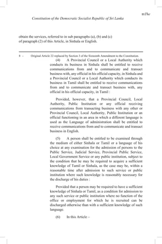 11The
Constitution of the Democratic Socialist Republic of Sri Lanka
obtain the services, referred to in sub paragraphs (a), (b) and (c)
of paragraph (2) of this Article, in Sinhala or English.
8 - Original Article 22 replaced by Section 3 of the Sixteenth Amendment to the Constitution.
(4) A Provincial Council or a Local Authority which
conducts its business in Sinhala shall be entitled to receive
communications from and to communicate and transact
business with, any official in his official capacity, in Sinhala and
a Provincial Council or a Local Authority which conducts its
business in Tamil shall be entitled to receive communications
from and to communicate and transact business with, any
official in his official capacity, in Tamil :
Provided, however, that a Provincial Council, Local
Authority, Public Institution or any official receiving
communications from transacting business with any other or
Provincial Council, Local Authority, Public Institution or an
official functioning in an area in which a different language is
used as the Language of administration shall be entitled to
receive communications from and to communicate and transact
business in English.
(5) A person shall be entitled to be examined through
the medium of either Sinhala or Tamil or a language of his
choice at any examination for the admission of persons to the
Public Service, Judicial Service, Provincial Public Service,
Local Government Service or any public institution, subject to
the condition that he may be required to acquire a sufficient
knowledge of Tamil or Sinhala, as the case may be, within a
reasonable time after admission to such service or public
institution where such knowledge is reasonably necessary for
the discharge of his duties :
Provided that a person may be required to have a sufficient
knowledge of Sinhala or Tamil, as a condition for admission to
any such service or public institution where no function of the
office or employment for which he is recruited can be
discharged otherwise than with a sufficient knowledge of such
language.
(6) In this Article –
 