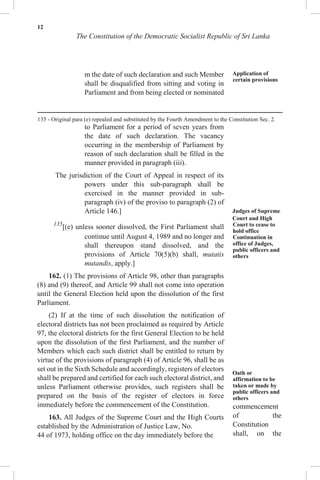 12
The Constitution of the Democratic Socialist Republic of Sri Lanka
m the date of such declaration and such Member
shall be disqualified from sitting and voting in
Parliament and from being elected or nominated
to Parliament for a period of seven years from
the date of such declaration. The vacancy
occurring in the membership of Parliament by
reason of such declaration shall be filled in the
manner provided in paragraph (iii).
The jurisdiction of the Court of Appeal in respect of its
powers under this sub-paragraph shall be
exercised in the manner provided in sub-
paragraph (iv) of the proviso to paragraph (2) of
Article 146.]
135
[(e) unless sooner dissolved, the First Parliament shall
continue until August 4, 1989 and no longer and
shall thereupon stand dissolved, and the
provisions of Article 70(5)(b) shall, mutatis
mutandis, apply.]
162. (1) The provisions of Article 98, other than paragraphs
(8) and (9) thereof, and Article 99 shall not come into operation
until the General Election held upon the dissolution of the first
Parliament.
(2) If at the time of such dissolution the notification of
electoral districts has not been proclaimed as required by Article
97, the electoral districts for the first General Election to be held
upon the dissolution of the first Parliament, and the number of
Members which each such district shall be entitled to return by
virtue of the provisions of paragraph (4) of Article 96, shall be as
set out in the Sixth Schedule and accordingly, registers of electors
shall be prepared and certified for each such electoral district, and
unless Parliament otherwise provides, such registers shall be
prepared on the basis of the register of electors in force
immediately before the commencement of the Constitution.
163. All Judges of the Supreme Court and the High Courts
established by the Administration of Justice Law, No.
44 of 1973, holding office on the day immediately before the
Application of
certain provisions
Judges of Supreme
Court and High
Court to cease to
hold office
Continuation in
office of Judges,
public officers and
others
Oath or
affirmation to be
taken or made by
public officers and
others
commencement
of the
Constitution
shall, on the
135 - Original para (e) repealed and substituted by the Fourth Amendment to the Constitution Sec. 2.
 