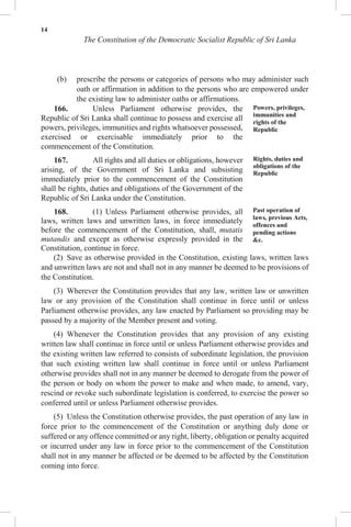 14
The Constitution of the Democratic Socialist Republic of Sri Lanka
(b) prescribe the persons or categories of persons who may administer such
oath or affirmation in addition to the persons who are empowered under
the existing law to administer oaths or affirmations.
166. Unless Parliament otherwise provides, the
Republic of Sri Lanka shall continue to possess and exercise all
powers, privileges, immunities and rights whatsoever possessed,
exercised or exercisable immediately prior to the
commencement of the Constitution.
167. All rights and all duties or obligations, however
arising, of the Government of Sri Lanka and subsisting
immediately prior to the commencement of the Constitution
shall be rights, duties and obligations of the Government of the
Republic of Sri Lanka under the Constitution.
168. (1) Unless Parliament otherwise provides, all
laws, written laws and unwritten laws, in force immediately
before the commencement of the Constitution, shall, mutatis
mutandis and except as otherwise expressly provided in the
Constitution, continue in force.
Powers, privileges,
immunities and
rights of the
Republic
Rights, duties and
obligations of the
Republic
Past operation of
laws, previous Acts,
offences and
pending actions
&c.
(2) Save as otherwise provided in the Constitution, existing laws, written laws
and unwritten laws are not and shall not in any manner be deemed to be provisions of
the Constitution.
(3) Wherever the Constitution provides that any law, written law or unwritten
law or any provision of the Constitution shall continue in force until or unless
Parliament otherwise provides, any law enacted by Parliament so providing may be
passed by a majority of the Member present and voting.
(4) Whenever the Constitution provides that any provision of any existing
written law shall continue in force until or unless Parliament otherwise provides and
the existing written law referred to consists of subordinate legislation, the provision
that such existing written law shall continue in force until or unless Parliament
otherwise provides shall not in any manner be deemed to derogate from the power of
the person or body on whom the power to make and when made, to amend, vary,
rescind or revoke such subordinate legislation is conferred, to exercise the power so
conferred until or unless Parliament otherwise provides.
(5) Unless the Constitution otherwise provides, the past operation of any law in
force prior to the commencement of the Constitution or anything duly done or
suffered or any offence committed or any right, liberty, obligation or penalty acquired
or incurred under any law in force prior to the commencement of the Constitution
shall not in any manner be affected or be deemed to be affected by the Constitution
coming into force.
 