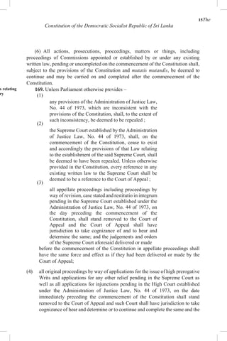 15The
Constitution of the Democratic Socialist Republic of Sri Lanka
(6) All actions, prosecutions, proceedings, matters or things, including
proceedings of Commissions appointed or established by or under any existing
written law, pending or uncompleted on the commencement of the Constitution shall,
subject to the provisions of the Constitution and mutatis mutandis, be deemed to
continue and may be carried on and completed after the commencement of the
Constitution.
s relating
ry
169. Unless Parliament otherwise provides –
(1)
(2)
(3)
any provisions of the Administration of Justice Law,
No. 44 of 1973, which are inconsistent with the
provisions of the Constitution, shall, to the extent of
such inconsistency, be deemed to be repealed ;
the Supreme Court established by the Administration
of Justice Law, No. 44 of 1973, shall, on the
commencement of the Constitution, cease to exist
and accordingly the provisions of that Law relating
to the establishment of the said Supreme Court, shall
be deemed to have been repealed. Unless otherwise
provided in the Constitution, every reference in any
existing written law to the Supreme Court shall be
deemed to be a reference to the Court of Appeal ;
all appellate proceedings including proceedings by
way of revision, case stated and restitutio in integrum
pending in the Supreme Court established under the
Administration of Justice Law, No. 44 of 1973, on
the day preceding the commencement of the
Constitution, shall stand removed to the Court of
Appeal and the Court of Appeal shall have
jurisdiction to take cognizance of and to hear and
determine the same; and the judgements and orders
of the Supreme Court aforesaid delivered or made
before the commencement of the Constitution in appellate proceedings shall
have the same force and effect as if they had been delivered or made by the
Court of Appeal;
(4) all original proceedings by way of applications for the issue of high prerogative
Writs and applications for any other relief pending in the Supreme Court as
well as all applications for injunctions pending in the High Court established
under the Administration of Justice Law, No. 44 of 1973, on the date
immediately preceding the commencement of the Constitution shall stand
removed to the Court of Appeal and such Court shall have jurisdiction to take
cognizance of hear and determine or to continue and complete the same and the
 