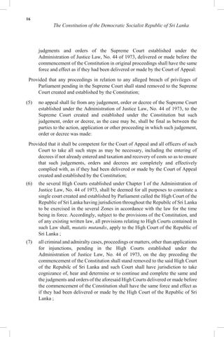 16
The Constitution of the Democratic Socialist Republic of Sri Lanka
judgments and orders of the Supreme Court established under the
Administration of Justice Law, No. 44 of 1973, delivered or made before the
commencement of the Constitution in original proceedings shall have the same
force and effect as if they had been delivered or made by the Court of Appeal:
Provided that any proceedings in relation to any alleged breach of privileges of
Parliament pending in the Supreme Court shall stand removed to the Supreme
Court created and established by the Constitution;
(5) no appeal shall lie from any judgement, order or decree of the Supreme Court
established under the Administration of Justice Law, No. 44 of 1973, to the
Supreme Court created and established under the Constitution but such
judgement, order or decree, as the case may be, shall be final as between the
parties to the action, application or other proceeding in which such judgement,
order or decree was made:
Provided that it shall be competent for the Court of Appeal and all officers of such
Court to take all such steps as may be necessary, including the entering of
decrees if not already entered and taxation and recovery of costs so as to ensure
that such judgements, orders and decrees are completely and effectively
complied with, as if they had been delivered or made by the Court of Appeal
created and established by the Constitution;
(6) the several High Courts established under Chapter I of the Administration of
Justice Law, No. 44 of 1973, shall be deemed for all purposes to constitute a
single court created and established by Parliament called the High Court of the
Republic of Sri Lanka having jurisdiction throughout the Repubilc of Sri Lanka
to be exercised in the several Zones in accordance with the law for the time
being in force. Accordingly, subject to the provisions of the Constitution, and
of any existing written law, all provisions relating to High Courts contained in
such Law shall, mutatis mutandis, apply to the High Court of the Republic of
Sri Lanka ;
(7) all criminal and admiralty cases, proceedings or matters, other than applications
for injunctions, pending in the High Courts established under the
Administration of Justice Law, No. 44 of 1973, on the day preceding the
commencement of the Constitution shall stand removed to the said High Court
of the Repubilc of Sri Lanka and such Court shall have jurisdiction to take
cognizance of, hear and determine or to continue and complete the same and
the judgments and orders of the aforesaid High Courts delivered or made before
the commencement of the Constitution shall have the same force and effect as
if they had been delivered or made by the High Court of the Republic of Sri
Lanka ;
 