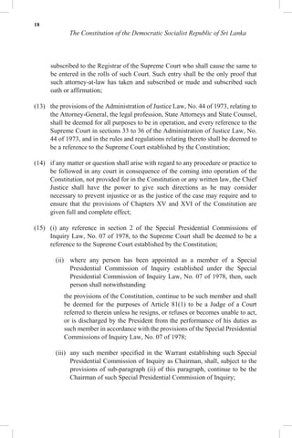 18
The Constitution of the Democratic Socialist Republic of Sri Lanka
subscribed to the Registrar of the Supreme Court who shall cause the same to
be entered in the rolls of such Court. Such entry shall be the only proof that
such attorney-at-law has taken and subscribed or made and subscribed such
oath or affirmation;
(13) the provisions of the Administration of Justice Law, No. 44 of 1973, relating to
the Attorney-General, the legal profession, State Attorneys and State Counsel,
shall be deemed for all purposes to be in operation, and every reference to the
Supreme Court in sections 33 to 36 of the Administration of Justice Law, No.
44 of 1973, and in the rules and regulations relating thereto shall be deemed to
be a reference to the Supreme Court established by the Constitution;
(14) if any matter or question shall arise with regard to any procedure or practice to
be followed in any court in consequence of the coming into operation of the
Constitution, not provided for in the Constitution or any written law, the Chief
Justice shall have the power to give such directions as he may consider
necessary to prevent injustice or as the justice of the case may require and to
ensure that the provisions of Chapters XV and XVI of the Constitution are
given full and complete effect;
(15) (i) any reference in section 2 of the Special Presidential Commissions of
Inquiry Law, No. 07 of 1978, to the Supreme Court shall be deemed to be a
reference to the Supreme Court established by the Constitution;
(ii) where any person has been appointed as a member of a Special
Presidential Commission of Inquiry established under the Special
Presidential Commission of Inquiry Law, No. 07 of 1978, then, such
person shall notwithstanding
the provisions of the Constitution, continue to be such member and shall
be deemed for the purposes of Article 81(1) to be a Judge of a Court
referred to therein unless he resigns, or refuses or becomes unable to act,
or is discharged by the President from the performance of his duties as
such member in accordance with the provisions of the Special Presidential
Commissions of Inquiry Law, No. 07 of 1978;
(iii) any such member specified in the Warrant establishing such Special
Presidential Commission of Inquiry as Chairman, shall, subject to the
provisions of sub-paragraph (ii) of this paragraph, continue to be the
Chairman of such Special Presidential Commission of Inquiry;
 