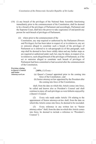 19The
Constitution of the Democratic Socialist Republic of Sri Lanka
(16) (i) any breach of the privileges of the National State Assembly functioning
immediately prior to the commencement of the Constitution, shall be deemed
to be a breach of the privileges of Parliament and accordingly, Parliament and
the Supreme Court, shall have the power to take cognizance of and punish any
person for such breach of privileges of Parliament;
(ii) where prior to the commencement of the
Constitution, any step required or authorized by the Parliament (Powers
and Privileges) Act has been taken in respect of, or in relation to, any act
or omission alleged to constitute such a breach of the privileges of
Parliament as is referred to in sub-paragraph (i) of this paragraph, such
step shall be deemed to have been validly taken and any further steps as
are required or authorized under such Act, may be taken, in respect of or,
in relation to, such alleged breach of the privileges of Parliament, as if the
act or omission alleged to constitute such breach of privileges of
Parliament had been committed or had occurred after the commencement
of the Constitution.
Provision relating
to Queen's Counsel
and Senior
Attorneys-at-Law
136
[169A. (1) Every –
(a) Queen’s Counsel appointed prior to the coming into
force of the Constitution ; and
(b) Senior attorney-at-law appointed by the President after
the coming into force of the Constitution,
shall, from the date on which this Article comes into force,
be called and known also as President’s Counsel and shall
continue to enjoy all such privileges as were hitherto enjoyed by
a Queen’s Counsel.
(2) Every rule made under Article 136 relating to the
appointment of Senior attorneys-at-law shall, from the date on
which this Article comes into force, be deemed to be rescinded.
(3) Every reference in any written law to “Senior
attorney-atlaw” shall, from the date on which this Article comes
into force, be deemed to include a reference to “President’s
Counsel.”]
 