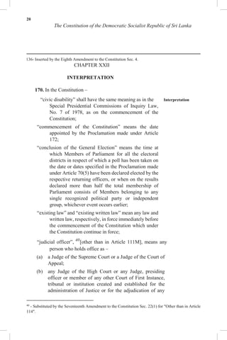 20
The Constitution of the Democratic Socialist Republic of Sri Lanka
136- Inserted by the Eighth Amendment to the Constitution Sec. 4.
CHAPTER XXII
INTERPRETATION
170. In the Constitution –
“civic disability” shall have the same meaning as in the Interpretation
Special Presidential Commissions of Inquiry Law,
No. 7 of 1978, as on the commencement of the
Constitution;
“commencement of the Constitution” means the date
appointed by the Proclamation made under Article
172;
“conclusion of the General Election” means the time at
which Members of Parliament for all the electoral
districts in respect of which a poll has been taken on
the date or dates specified in the Proclamation made
under Article 70(5) have been declared elected by the
respective returning officers, or when on the results
declared more than half the total membership of
Parliament consists of Members belonging to any
single recognized political party or independent
group, whichever event occurs earlier;
“existing law” and “existing written law” mean any law and
written law, respectively, in force immediately before
the commencement of the Constitution which under
the Constitution continue in force;
“judicial officer”, 40
[other than in Article 111M], means any
person who holds office as –
(a) a Judge of the Supreme Court or a Judge of the Court of
Appeal;
(b) any Judge of the High Court or any Judge, presiding
officer or member of any other Court of First Instance,
tribunal or institution created and established for the
administration of Justice or for the adjudication of any
40
- Substituted by the Seventeenth Amendment to the Constitution Sec. 22(1) for "Other than in Article
114".
 