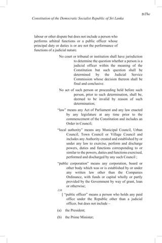 21The
Constitution of the Democratic Socialist Republic of Sri Lanka
labour or other dispute but does not include a person who
performs arbitral functions or a public officer whose
principal duty or duties is or are not the performance of
functions of a judicial nature.
No court or tribunal or institution shall have jurisdiction
to determine the question whether a person is a
judicial officer within the meaning of the
Constitution but such question shall be
determined by the Judicial Service
Commission whose decision thereon shall be
final and conclusive.
No act of such person or proceeding held before such
person, prior to such determination, shall be,
deemed to be invalid by reason of such
determination;
“law” means any Act of Parliament and any law enacted
by any legislature at any time prior to the
commencement of the Constitution and includes an
Order in Council;
“local authority” means any Municipal Council, Urban
Council, Town Council or Village Council and
includes any Authority created and established by or
under any law to exercise, perform and discharge
powers, duties and functions corresponding to or
similar to the powers, duties and functions exercised,
performed and discharged by any such Council ;
“public corporation” means any corporation, board or
other body which was or is established by or under
any written law other than the Companies
Ordinance, with funds or capital wholly or partly
provided by the Government by way of grant, loan
or otherwise;
138
[ “public officer” means a person who holds any paid
office under the Republic other than a judicial
officer, but does not include –
(a) the President;
(b) the Prime Minister;
 
