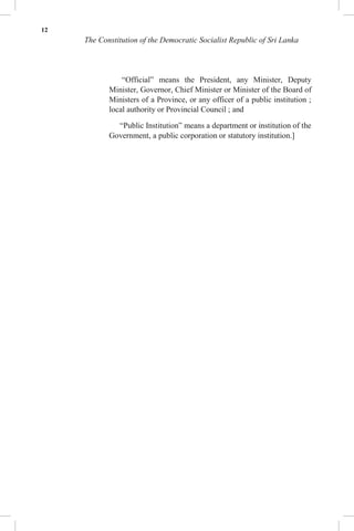 12
The Constitution of the Democratic Socialist Republic of Sri Lanka
“Official” means the President, any Minister, Deputy
Minister, Governor, Chief Minister or Minister of the Board of
Ministers of a Province, or any officer of a public institution ;
local authority or Provincial Council ; and
“Public Institution” means a department or institution of the
Government, a public corporation or statutory institution.]
 