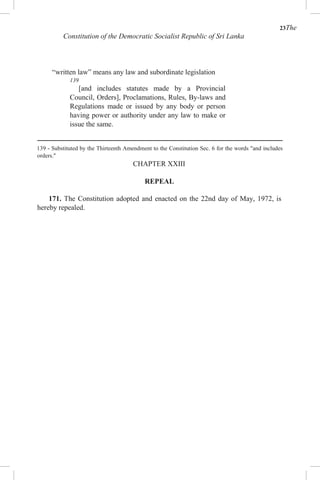23The
Constitution of the Democratic Socialist Republic of Sri Lanka
“written law” means any law and subordinate legislation
139
[and includes statutes made by a Provincial
Council, Orders], Proclamations, Rules, By-laws and
Regulations made or issued by any body or person
having power or authority under any law to make or
issue the same.
139 - Substituted by the Thirteenth Amendment to the Constitution Sec. 6 for the words "and includes
orders."
CHAPTER XXIII
REPEAL
171. The Constitution adopted and enacted on the 22nd day of May, 1972, is
hereby repealed.
 
