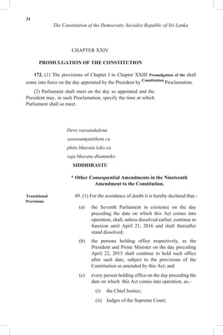 24
The Constitution of the Democratic Socialist Republic of Sri Lanka
CHAPTER XXIV
PROMULGATION OF THE CONSTITUTION
172. (1) The provisions of Chapter I to Chapter XXIII Promulgation of the shall
come into force on the day appointed by the President by Constitution
Proclamation.
(2) Parliament shall meet on the day so appointed and the
President may, in such Proclamation, specify the time at which
Parliament shall so meet.
Devo vassatukalena
sassasampattihetu ca
phito bhavatu loko ca
raja bhavatu dhammiko
SIDDHIRASTU
* Other Consequential Amendments in the Nineteenth
Amendment to the Constitution.
Transitional 49. (1) For the avoidance of doubt it is hereby declared that,-
Provisions
(a) the Seventh Parliament in existence on the day
preceding the date on which this Act comes into
operation, shall, unless dissolved earlier, continue to
function until April 21, 2016 and shall thereafter
stand dissolved;
(b) the persons holding office respectively, as the
President and Prime Minister on the day preceding
April 22, 2015 shall continue to hold such office
after such date, subject to the provisions of the
Constitution as amended by this Act; and
(c) every person holding office on the day preceding the
date on which this Act comes into operation, as,–
(i) the Chief Justice;
(ii) Judges of the Supreme Court;
 