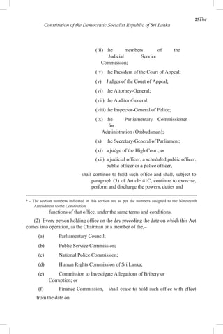 25The
Constitution of the Democratic Socialist Republic of Sri Lanka
(iii) the members of the
Judicial Service
Commission;
(iv) the President of the Court of Appeal;
(v) Judges of the Court of Appeal;
(vi) the Attorney-General;
(vii) the Auditor-General;
(viii) the Inspector-General of Police;
(ix) the Parliamentary Commissioner
for
Administration (Ombudsman);
(x) the Secretary-General of Parliament;
(xi) a judge of the High Court; or
(xii) a judicial officer, a scheduled public officer,
public officer or a police officer,
shall continue to hold such office and shall, subject to
paragraph (3) of Article 41C, continue to exercise,
perform and discharge the powers, duties and
* - The section numbers indicated in this section are as per the numbers assigned to the Nineteenth
Amendment to the Constitution
functions of that office, under the same terms and conditions.
(2) Every person holding office on the day preceding the date on which this Act
comes into operation, as the Chairman or a member of the,–
(a) Parliamentary Council;
(b) Public Service Commission;
(c) National Police Commission;
(d) Human Rights Commission of Sri Lanka;
(e) Commission to Investigate Allegations of Bribery or
Corruption; or
(f) Finance Commission, shall cease to hold such office with effect
from the date on
 