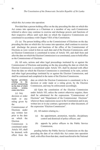 26
The Constitution of the Democratic Socialist Republic of Sri Lanka
which this Act comes into operation:
Provided that a person holding office on the day preceding the date on which this
Act comes into operation as a Chairman or a member of any such Commission
referred to above may continue to exercise and discharge powers and functions of
their respective offices until such date on which the respective Commissions are
constituted in accordance with Chapter VIIA of the Constitution.
(3) (a) The person holding office as the Commissioner of Elections on the day
preceding the date on which this Act comes into operation, shall continue to exercise
and discharge the powers and functions of the office of the Commissioner of
Elections as were vested in him on such date and of the Election Commission, until
an Election Commission is constituted in terms of Article 103, and shall from and
after the date on which the Election Commission is so constituted, cease to hold office
as the Commissioner of Elections.
(b) All suits, actions and other legal proceedings instituted by or against the
Commissioner of Elections and pending on the day preceding the date on which the
Election Commission is constituted under Article 103, shall be deemed with effect
from the date on which the Election Commission is constituted, to be suits, actions
and other legal proceedings instituted by or against the Election Commission, and
shall be continued and completed in the name of the Election Commission.
Special provisions
relating to the
period commencing
on the date of which
certain Articles
comes into force
(c) Any
decision or order
made or any
ruling given by
the
Commissioner of
Elections under
any written law
prior to the date
on which the
Election
Commission is
constituted under
Article 103, shall
be deemed, with
effect from the
date on which the Election Commission is constituted, to be a
decision or order made or a ruling given, by the Election
Commission, and may be enforcement accordingly.
(d) Upon the constitution of the Election Commission
under Article 103, unless the context otherwise requires, there
shall be substituted for the expressions “Commissioner of
Elections” and “Department of the Commissioner Elections”
wherever those expressions occur in the Constitution and in any
written law or in any contract, agreement or other document, of
the expression “Election Commission”.
(4) All matters relating to,–
(a) the appointment, promotion, transfer, disciplinary
control and dismissal of police officers; and
(b) appeals by police officers to the Public Service
Commission,
pending before the Public Service Commission on the day
preceding the date of on which this Act comes into operation
shall, with effect from that date, stand transferred to the National
 