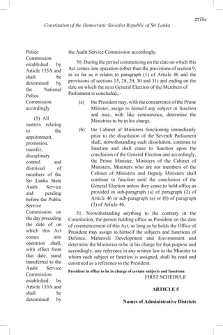 27The
Constitution of the Democratic Socialist Republic of Sri Lanka
Police
Commission
established by
Article 155A and
shall be
determined by
the National
Police
Commission
accordingly.
(5) All
matters relating
to the
appointment,
promotion,
transfer,
disciplinary
control and
dismissal of
members of the
Sri Lanka State
Audit Service
and pending
before the Public
Service
Commission on
the day preceding
the date of on
which this Act
comes into
operation shall,
with effect from
that date, stand
transferred to the
Audit Service
Commission
established by
Article 153A and
shall be
determined by
the Audit Service Commission accordingly.
50. During the period commencing on the date on which this
Act comes into operation (other than the provisions of section 9,
in so far as it relates to paragraph (1) of Article 46 and the
provisions of sections 15, 28, 29, 30 and 31) and ending on the
date on which the next General Election of the Members of
Parliament is concluded,:-
(a) the President may, with the concurrence of the Prime
Minister, assign to himself any subject or function
and may, with like concurrence, determine the
Ministries to be in his charge.
(b) the Cabinet of Ministers functioning immediately
prior to the dissolution of the Seventh Parliament
shall, notwithstanding such dissolution, continue to
function and shall cease to function upon the
conclusion of the General Election and accordingly,
the Prime Minister, Ministers of the Cabinet of
Ministers, Ministers who are not members of the
Cabinet of Ministers and Deputy Ministers shall
continue to function until the conclusion of the
General Election unless they cease to hold office as
provided in sub-paragraph (a) of paragraph (2) of
Article 46 or sub-paragraph (a) or (b) of paragraph
(3) of Article 46.
51. Notwithstanding anything to the contrary in the
Constitution, the person holding office as President on the date
of commencement of this Act, so long as he holds the Office of
President may assign to himself the subjects and functions of
Defence, Mahaweli Development and Environment and
determine the Ministries to be in his charge for that purpose and
accordingly, any reference in any written law to the Minister to
whom such subject or function is assigned, shall be read and
construed as a reference to the President.
President in office to be in charge of certain subjects and functions
FIRST SCHEDULE
ARTICLE 5
Names of Administrative Districts
 