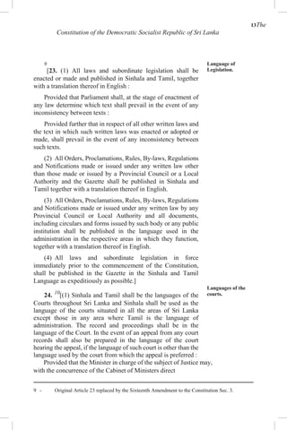 13The
Constitution of the Democratic Socialist Republic of Sri Lanka
9
[23. (1) All laws and subordinate legislation shall be
enacted or made and published in Sinhala and Tamil, together
with a translation thereof in English :
Provided that Parliament shall, at the stage of enactment of
any law determine which text shall prevail in the event of any
inconsistency between texts :
Provided further that in respect of all other written laws and
the text in which such written laws was enacted or adopted or
made, shall prevail in the event of any inconsistency between
such texts.
(2) All Orders, Proclamations, Rules, By-laws, Regulations
and Notifications made or issued under any written law other
than those made or issued by a Provincial Council or a Local
Authority and the Gazette shall be published in Sinhala and
Tamil together with a translation thereof in English.
(3) All Orders, Proclamations, Rules, By-laws, Regulations
and Notifications made or issued under any written law by any
Provincial Council or Local Authority and all documents,
including circulars and forms issued by such body or any public
institution shall be published in the language used in the
administration in the respective areas in which they function,
together with a translation thereof in English.
(4) All laws and subordinate legislation in force
immediately prior to the commencement of the Constitution,
shall be published in the Gazette in the Sinhala and Tamil
Language as expeditiously as possible.]
24. 10
[(1) Sinhala and Tamil shall be the languages of the
Courts throughout Sri Lanka and Sinhala shall be used as the
language of the courts situated in all the areas of Sri Lanka
except those in any area where Tamil is the language of
administration. The record and proceedings shall be in the
language of the Court. In the event of an appeal from any court
records shall also be prepared in the language of the court
hearing the appeal, if the language of such court is other than the
language used by the court from which the appeal is preferred :
Language of
Legislation.
Languages of the
courts.
Provided that the Minister in charge of the subject of Justice may,
with the concurrence of the Cabinet of Ministers direct
9 - Original Article 23 replaced by the Sixteenth Amendment to the Constitution Sec. 3.
 