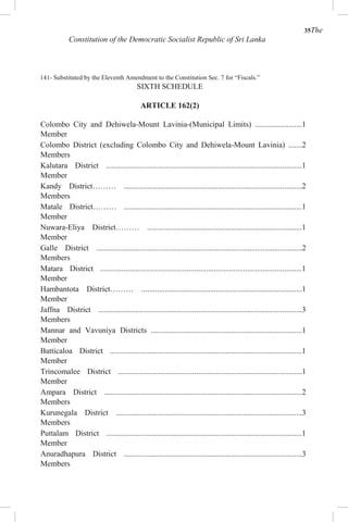 35The
Constitution of the Democratic Socialist Republic of Sri Lanka
141- Substituted by the Eleventh Amendment to the Constitution Sec. 7 for “Fiscals.”
SIXTH SCHEDULE
ARTICLE 162(2)
Colombo City and Dehiwela-Mount Lavinia-(Municipal Limits) ........................1
Member
Colombo District (excluding Colombo City and Dehiwela-Mount Lavinia) .......2
Members
Kalutara District ....................................................................................................1
Member
Kandy District……… ...........................................................................................2
Members
Matale District……… ...........................................................................................1
Member
Nuwara-Eliya District……… ...............................................................................1
Member
Galle District .........................................................................................................2
Members
Matara District .......................................................................................................1
Member
Hambantota District……… ..................................................................................1
Member
Jaffna District ........................................................................................................3
Members
Mannar and Vavuniya Districts .............................................................................1
Member
Batticaloa District ..................................................................................................1
Member
Trincomalee District ..............................................................................................1
Member
Ampara District .....................................................................................................2
Members
Kurunegala District ...............................................................................................3
Members
Puttalam District ....................................................................................................1
Member
Anuradhapura District ...........................................................................................3
Members
 