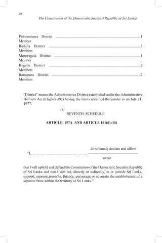 36
The Constitution of the Democratic Socialist Republic of Sri Lanka
Polonnaruwa District .............................................................................................1
Member
Badulla District .....................................................................................................3
Members
Moneragala District ...............................................................................................1
Member
Kegalle District .....................................................................................................2
Members
Ratnapura District .................................................................................................2
Members
“District” means the Administrative District established under the Administrative
Districts Act (Chapter 392) having the limits specified thereunder as on July 21,
1977.
142
SEVENTH SCHEDULE
ARTICLE 157A AND ARTICLE 161(d) (iii)
do solemnly declare and affirm
"I,…………...........................……………–––––––––––––––––––––––––––
swear
that I will uphold and defend the Constitution of the Democratic Socialist Republic
of Sri Lanka and that I will not, directly or indirectly, in or outside Sri Lanka,
support, espouse,promote, finance, encourage or advocate the establishment of a
separate State within the territory of Sri Lanka.”
 
