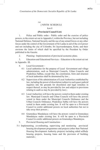 39The
Constitution of the Democratic Socialist Republic of Sri Lanka
144
[ NINTH SCHEDULE
LIST I
(Provincial Council List)
1. Police and Public order.– Public order and the exercise of police
powers, to the extent set out in Appendix I, within the Province, but not including
National Defence, National Security and the use of any armed forces or any other
forces under the control of the Government of Sri Lanka in aid of the civil power
and not including the city of Colombo, Sri Jayewardenepura, Kotte, and their
environs the limits of which shall be specified by the President by Order
published in the Gazette.
2. Planning– Implementation of provincial economic plans.
3. Education and Educational Services.– Education to the extent set out
in Appendix III.
4. Local Government –
4:1 Local authorities for the purpose of Local Government and village
administration, such as Municipal Councils, Urban Councils and
Pradeshiya Sabhas, except that, the constitution, form and structure
of local authorities shall be determined by law ;
4:2 Supervision of the administration of Local Authorities established by
law, including the power of dissolution (subject to such quasi-judicial
inquiries into the grounds for dissolution and legal remedies in
respect thereof, as may be provided by law and subject to provisions
relating to audit as may be provided by law) ;
4:3 Local Authorities will have the powers vested in them under existing
law. Municipal Councils and Urban Councils will have the powers
vested in them under the Municipal Councils Ordinance and the
Urban Councils Ordinance, Pradeshiya Sabha will have the powers
vested in them under existing law. It will be open to a Provincial
Council to confer additional powers on local authorities but not to
take away their powers ;
4:4 Gramodaya Mandalayas will have the powers vested in Gramodaya
Mandalayas under existing law. It will be open to a Provincial
Council to confer additional powers on Gramodaya Mandalayas.
5. Provincial Housing and Construction –
5:1 Implementing, co-ordinating, supervising and monitoring provincial
housing development programmes and projects (other than National
Housing Development Authority projects) including aided selfhelp
housing projects, housing loans and the provision of building
materials ;
 