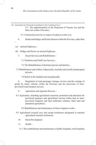 40
The Constitution of the Democratic Socialist Republic of Sri Lanka
144 - Inserted by the Thirteenth Amendment to the Constitution Sec.7
5:2 The implementation of the Protection of Tenants Act and the
Rent Act within a Province ;
5:3 Construction activity in respect of subjects in this List.
6. Roads and bridges and ferries thereon within the Province, other than
–
(a) national highways ;
(b) bridges and ferries on national highways.
7. Social Services and Rehabilitation –
7:1 Probation and Child Care Services ;
7:2 The Rehabilitation of destitute persons and families ;
7:3 Rehabilitation and welfare of physically, mentally and socially handicapped
persons ;
7:4 Relief of the disabled and unemployable.
8. Regulation of road passenger carriage services and the carriage of
goods by motor vehicles within the Province and the provisions of inter-
provincial road transport services.
9. Agriculture and Agrarian Services –
9:1 Agriculture, including agricultural extension, promotion and education for
provincial purposes and agricultural services (other than in inter-
provincial irrigation and land settlement schemes, State land and
plantation agriculture) ;
9:2 Rehabilitation and maintenance of minor irrigation works ;
9:3 Agricultural research save and except institutions designated as national
agricultural research institutions.
10. Rural Development
11. Health –
11:1 The establishment and maintenance of public hospitals, rural hospitals,
 