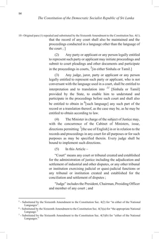 14
The Constitution of the Democratic Socialist Republic of Sri Lanka
10 - Original para (1) repealed and substituted by the Sixteenth Amendment to the Constitution Sec. 4(1).
that the record of any court shall also be maintained and the
proceedings conducted in a language other than the language of
the court ; ]
(2) Any party or applicant or any person legally entitled
to represent such party or applicant may initiate proceedings and
submit to court pleadings and other documents and participate
in the proceedings in courts, 5
[in either Sinhala or Tamil.]
(3) Any judge, juror, party or applicant or any person
legally entitled to represent such party or applicant, who is not
conversant with the language used in a court, shall be entitled to
interpretation and to translation into 11
[Sinhala or Tamil]
provided by the State, to enable him to understand and
participate in the proceedings before such court and shall also
be entitled to obtain in 6
[such language] any such part of the
record or a translation thereof, as the case may be, as he may be
entitled to obtain according to law.
(4) The Minister in charge of the subject of Justice may,
with the concurrence of the Cabinet of Ministers, issue,
directions permitting 7
[the use of English] in or in relation to the
records and proceedings in any court for all purposes or for such
purposes as may be specified therein. Every judge shall be
bound to implement such directions.
(5) In this Article –
“Court” means any court or tribunal created and established
for the administration of justice including the adjudication and
settlement of industrial and other disputes, or any other tribunal
or institution exercising judicial or quasi-judicial functions or
any tribunal or institution created and established for the
conciliation and settlement of disputes ;
"Judge” includes the President, Chairman, Presiding Officer
and member of any court ; and
5
- Substituted by the Sixteenth Amendment to the Constitution Sec. 4(2) for “in either of the National
Languages”.
6
- Substituted by the Sixteenth Amendment to the Constitution Sec. 4(3)(a) for “the appropriate National
Language.”
7
- Substituted by the Sixteenth Amendment to the Constitution Sec. 4(3)(b) for “either of the National
Languages.”
 