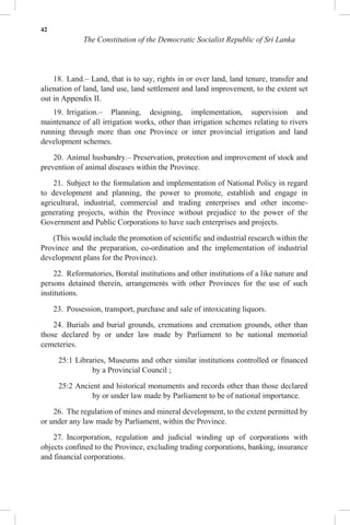 42
The Constitution of the Democratic Socialist Republic of Sri Lanka
18. Land.– Land, that is to say, rights in or over land, land tenure, transfer and
alienation of land, land use, land settlement and land improvement, to the extent set
out in Appendix II.
19. Irrigation.– Planning, designing, implementation, supervision and
maintenance of all irrigation works, other than irrigation schemes relating to rivers
running through more than one Province or inter provincial irrigation and land
development schemes.
20. Animal husbandry.– Preservation, protection and improvement of stock and
prevention of animal diseases within the Province.
21. Subject to the formulation and implementation of National Policy in regard
to development and planning, the power to promote, establish and engage in
agricultural, industrial, commercial and trading enterprises and other income-
generating projects, within the Province without prejudice to the power of the
Government and Public Corporations to have such enterprises and projects.
(This would include the promotion of scientific and industrial research within the
Province and the preparation, co-ordination and the implementation of industrial
development plans for the Province).
22. Reformatories, Borstal institutions and other institutions of a like nature and
persons detained therein, arrangements with other Provinces for the use of such
institutions.
23. Possession, transport, purchase and sale of intoxicating liquors.
24. Burials and burial grounds, cremations and cremation grounds, other than
those declared by or under law made by Parliament to be national memorial
cemeteries.
25:1 Libraries, Museums and other similar institutions controlled or financed
by a Provincial Council ;
25:2 Ancient and historical monuments and records other than those declared
by or under law made by Parliament to be of national importance.
26. The regulation of mines and mineral development, to the extent permitted by
or under any law made by Parliament, within the Province.
27. Incorporation, regulation and judicial winding up of corporations with
objects confined to the Province, excluding trading corporations, banking, insurance
and financial corporations.
 