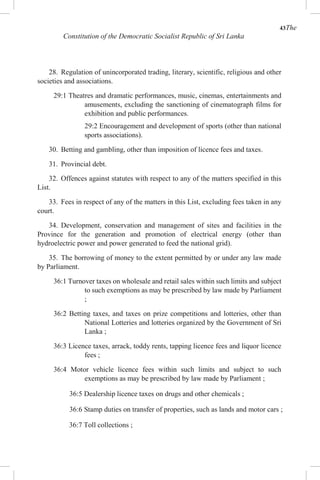 43The
Constitution of the Democratic Socialist Republic of Sri Lanka
28. Regulation of unincorporated trading, literary, scientific, religious and other
societies and associations.
29:1 Theatres and dramatic performances, music, cinemas, entertainments and
amusements, excluding the sanctioning of cinematograph films for
exhibition and public performances.
29:2 Encouragement and development of sports (other than national
sports associations).
30. Betting and gambling, other than imposition of licence fees and taxes.
31. Provincial debt.
32. Offences against statutes with respect to any of the matters specified in this
List.
33. Fees in respect of any of the matters in this List, excluding fees taken in any
court.
34. Development, conservation and management of sites and facilities in the
Province for the generation and promotion of electrical energy (other than
hydroelectric power and power generated to feed the national grid).
35. The borrowing of money to the extent permitted by or under any law made
by Parliament.
36:1 Turnover taxes on wholesale and retail sales within such limits and subject
to such exemptions as may be prescribed by law made by Parliament
;
36:2 Betting taxes, and taxes on prize competitions and lotteries, other than
National Lotteries and lotteries organized by the Government of Sri
Lanka ;
36:3 Licence taxes, arrack, toddy rents, tapping licence fees and liquor licence
fees ;
36:4 Motor vehicle licence fees within such limits and subject to such
exemptions as may be prescribed by law made by Parliament ;
36:5 Dealership licence taxes on drugs and other chemicals ;
36:6 Stamp duties on transfer of properties, such as lands and motor cars ;
36:7 Toll collections ;
 