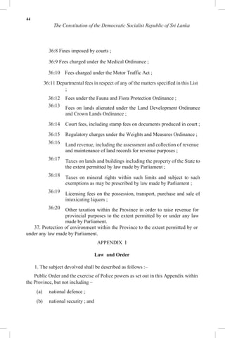 44
The Constitution of the Democratic Socialist Republic of Sri Lanka
36:8 Fines imposed by courts ;
36:9 Fees charged under the Medical Ordinance ;
36:10 Fees charged under the Motor Traffic Act ;
36:11 Departmental fees in respect of any of the matters specified in this List
;
36:12 Fees under the Fauna and Flora Protection Ordinance ;
36:13 Fees on lands alienated under the Land Development Ordinance
and Crown Lands Ordinance ;
36:14 Court fees, including stamp fees on documents produced in court ;
36:15 Regulatory charges under the Weights and Measures Ordinance ;
36:16 Land revenue, including the assessment and collection of revenue
and maintenance of land records for revenue purposes ;
36:17 Taxes on lands and buildings including the property of the State to
the extent permitted by law made by Parliament ;
36:18 Taxes on mineral rights within such limits and subject to such
exemptions as may be prescribed by law made by Parliament ;
36:19 Licensing fees on the possession, transport, purchase and sale of
intoxicating liquors ;
36:20 Other taxation within the Province in order to raise revenue for
provincial purposes to the extent permitted by or under any law
made by Parliament.
37. Protection of environment within the Province to the extent permitted by or
under any law made by Parliament.
APPENDIX I
Law and Order
1. The subject devolved shall be described as follows :–
Public Order and the exercise of Police powers as set out in this Appendix within
the Province, but not including –
(a) national defence ;
(b) national security ; and
 