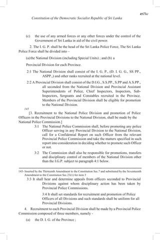 45The
Constitution of the Democratic Socialist Republic of Sri Lanka
(c) the use of any armed forces or any other forces under the control of the
Government of Sri Lanka in aid of the civil power.
2. The I. G. P. shall be the head of the Sri Lanka Police Force, The Sri Lanka
Police Force shall be divided into –
(a)the National Division (including Special Units) ; and (b) a
Provincial Division for each Province.
2:1 The National Division shall consist of the I. G. P., (D. I. G. G., SS PP.,
ASPP.,) and other ranks recruited at the national level.
2:2 A Provincial Division shall consist of the D.I.G., S.S.PP., S.PP and A.S.PP.,
all seconded from the National Division and Provincial Assistant
Superintendents of Police, Chief Inspectors, Inspectors, Sub-
Inspectors, Sergeants and Constables recruited in the Province.
Members of the Provincial Division shall be eligible for promotion
to the National Division.
145
[3. Recruitment to the National Police Division and promotion of Police
Officers in the Provincial Divisions to the National Division, shall be made by the
National Police Commission.]
3:1 The National Police Commission shall, before promoting any police
Officer serving in any Provincial Division to the National Division,
call for a Confidential Report on such Officer from the relevant
Provincial Police Commission and take the matters specified in such
report into consideration in deciding whether to promote such Officer
or not.
3:2 The Commission shall also be responsible for promotions, transfers
and disciplinary control of members of the National Division other
than the I.G.P. subject to paragraph 4:1 below.
145- Inserted by the Thirteenth Amendment to the Constitution Sec.7 and substituted by the Seventeenth
Amendment to the Constitution Sec.23(1) for item 3
3:3 It shall hear and determine appeals from officers seconded to Provincial
Divisions against whom disciplinary action has been taken by
Provincial Police Commissions.
3:4 It shall set standards for recruitment and promotion of Police
Officers of all Divisions and such standards shall be uniform for all
Provincial Divisions.
4. Recruitment to each Provincial Division shall be made by a Provincial Police
Commission composed of three members, namely -
(a) the D. I. G. of the Province ;
 