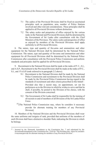47The
Constitution of the Democratic Socialist Republic of Sri Lanka
7:1 The cadres of the Provincial Divisions shall be fixed on ascertained
principles such as population, area, number of Police Stations
involved and other relevant considerations. These principles shall be
applied to all Provincial Divisions without distinction.
7:2 The salary scales and perquisites of office enjoyed by the various
ranks in the National and Provincial Divisions shall be determined by
the Government of Sri Lanka after consultation with the Chief
Ministers of the Provinces. The salary scales and perquisites of office
as enjoyed by members of the Provincial Divisions shall apply
uniformly to all Provincial Divisions.
8. The nature, type and quantity of fire-arms and ammunition and other
equipment for the National Division shall be determined by the National Police
Commission. The nature, type and quantity of fire-arms and ammunition and other
equipment for all Provincial Divisions shall be determined by the National Police
Commission after consultation with the Provincial Police Commission and uniform
standards and principles shall be applied for all Provincial Divisions.
9. Recruitment to the National Division shall be made at the ranks of P. C., S.I.,
and A.S.P., Recruitment to the Provincial Division shall be made at the ranks of P.C.,
S.I., and P.A.S.P (rank referred to in paragraph 2:2 above).
9:1 Recruitment to the National Division shall be made by the National
Police Commission and recruitment to the Provincial Division shall
be made by the Provincial Police Commission having regard to the
standards of recruitment and other criteria prescribed in this behalf :
Provided also that a recruit may, on appointment, set out his
preferences as to the Division in which he wishes to serve and that he
shall, if possible, be posted to the Division of his choice, with the
consent of the Division concerned.
9:2 The Government of Sri Lanka shall be responsible for the training of
all recruits to and of members of all Divisions of the Sri Lanka Police
Force.
43
[The National Police Commission may, where he considers it necessary
provide for alternate training for members of any Provincial
Division].
10. Members of the National Division and the Provincial Divisions shall wear
the same uniforms and insignia of rank, provided that uniforms of the members of
each Division shall bear a distinctive shoulder flash, indicating the Division to which
he belongs.
43
- Inserted by the Thirteenth Amendment to the Constitution Sec. 7 and substituted by the
SeventeenthAmendment to the Constitution Sec. 23(4) for “The President may, where he considers
it necessaryprovide for alternate training for members of any Provincial Division”.
 