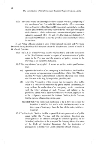 48
The Constitution of the Democratic Socialist Republic of Sri Lanka
10:1 There shall be one uniformed police force in each Province, comprising of
the members of the Provincial Division and the officers seconded
thereto. Members of the National Division shall ordinarily be in plain
clothes provided that they may wear uniforms when performing any
duties in respect of the maintenance or restoration of public order as
set out in paragraph 12:2, 12:3 and 12:4. Provided also that the I.G.P.
and such other Officers as may be specified shall ordinarily be attired
in uniforms.
11. All Police Officers serving in units of the National Division and Provincial
Divisions in any Province shall function under the direction and control of the D. I.
G. of such Province.
11:1 The D. I. G. of the Province shall be responsible to and under the control
of the Chief Minister thereof in respect of the maintenance of public
order in the Province and the exercise of police powers in the
Province as set out in this Schedule.
11:2 The provisions of paragraph 11:1 above are subject to the qualifications
that –
(a) upon the declaration of an emergency in the Province, the President
may assume such powers and responsibilities of the Chief Minister
and the Provincial Administration in respect of public order within
the Province as he may, by regulation, provide ; and
(b) where the President is of the opinion that the security of or public
order in a Province is threatened by grave internal disturbance, he
may, without the declaration of an emergency, but in consultation
with the Chief Minister of such Province and subject to the
provisions of the Public Security Ordinance, by order, deploy in aid
of the civil power, any unit of the National Division, in the Province
for the purpose of restoring public order :
Provided that every such order shall cease to be in force as soon as the
President is satisfied that public order has been restored or on
the expiry of thirty days from the date of the order, whichever
is earlier.
12:1 The Provincial Division shall be responsible for the preservation of public
order within the Province and the prevention, detection and
investigation of all offences (except the offences specified in the
Schedule) and subject to the powers of the Attorney-General in terms
of the Code of Criminal Procedure Act, the institution of
prosecutions in the relevant Courts in respect of such offences.
 