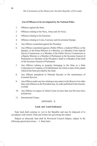 50
The Constitution of the Democratic Socialist Republic of Sri Lanka
List of Offences to be investigated by the National Police
1. Offences against the State.
2. Offences relating to the Navy, Army and Air Force.
3. Offences relating to the Elections.
4. Offences relating to Coins, Currency and Government Stamps.
5. Any Offence committed against the President.
6. Any Offence committed against a Public Officer, a Judicial Officer, or the
Speaker, or the Prime Minister or a Minister, or a Member of the Judicial
Service Commission, or a Member of the Public Service Commission or
a Deputy Minister or a Member of Parliament or the Secretary General of
Parliament or a Member of the President’s Staff or a Member of the Staff
of the Secretary General of Parliament.
7. Any Offence relating to property belonging to the State or a State
Corporation or Company or Establishment, the whole or part of the capital
whereof has been provided by the State.
8. Any Offence prejudicial to National Security or the maintenance of
Essential Services.
9. Any Offence under any law relating to any matter in the Reserve List other
than such offences as the President may, by order published in the Gazette,
exclude.
10. Any Offence in respect of which Courts in more than one Province have
jurisdiction.
11. International Crimes.
APPENDIX II
Land and Land Settlement
State land shall continue to vest in the Republic and may be disposed of in
accordance with Article 33(d) and written law governing this matter.
Subject as aforesaid, land shall be Provincial Council Subject, subject to the
following special provisions :– 1. State land –
 