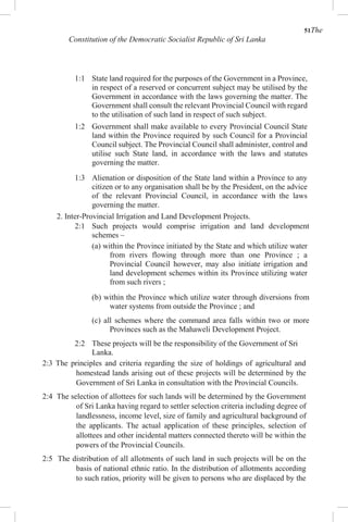 51The
Constitution of the Democratic Socialist Republic of Sri Lanka
1:1 State land required for the purposes of the Government in a Province,
in respect of a reserved or concurrent subject may be utilised by the
Government in accordance with the laws governing the matter. The
Government shall consult the relevant Provincial Council with regard
to the utilisation of such land in respect of such subject.
1:2 Government shall make available to every Provincial Council State
land within the Province required by such Council for a Provincial
Council subject. The Provincial Council shall administer, control and
utilise such State land, in accordance with the laws and statutes
governing the matter.
1:3 Alienation or disposition of the State land within a Province to any
citizen or to any organisation shall be by the President, on the advice
of the relevant Provincial Council, in accordance with the laws
governing the matter.
2. Inter-Provincial Irrigation and Land Development Projects.
2:1 Such projects would comprise irrigation and land development
schemes –
(a) within the Province initiated by the State and which utilize water
from rivers flowing through more than one Province ; a
Provincial Council however, may also initiate irrigation and
land development schemes within its Province utilizing water
from such rivers ;
(b) within the Province which utilize water through diversions from
water systems from outside the Province ; and
(c) all schemes where the command area falls within two or more
Provinces such as the Mahaweli Development Project.
2:2 These projects will be the responsibility of the Government of Sri
Lanka.
2:3 The principles and criteria regarding the size of holdings of agricultural and
homestead lands arising out of these projects will be determined by the
Government of Sri Lanka in consultation with the Provincial Councils.
2:4 The selection of allottees for such lands will be determined by the Government
of Sri Lanka having regard to settler selection criteria including degree of
landlessness, income level, size of family and agricultural background of
the applicants. The actual application of these principles, selection of
allottees and other incidental matters connected thereto will be within the
powers of the Provincial Councils.
2:5 The distribution of all allotments of such land in such projects will be on the
basis of national ethnic ratio. In the distribution of allotments according
to such ratios, priority will be given to persons who are displaced by the
 