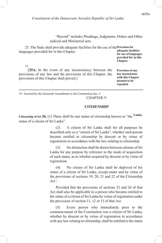 15The
Constitution of the Democratic Socialist Republic of Sri Lanka
“Record” includes Pleadings, Judgments, Orders and Other
judicial and Ministerial acts.
25. The State shall provide adequate facilities for the use of the
languages provided for in this Chapter.
Provision for
adequate facilities
for use of languages
provided for in this
Chapter.
14
[25A. In the event of any inconsistency between the
provisions of any law and the provisions of this Chapter, the
provisions of this Chapter shall prevail.]
Provision of any
law inconsistent
with this Chapter
deemed to be
repealed.
14 - Inserted by the Sixteenth Amendment to the Constitution Sec. 5
CHAPTER V
CITIZENSHIP
Citizenship of Sri 26. (1) There shall be one status of citizenship known as “the Lanka.
status of a citizen of Sri Lanka”.
(2) A citizen of Sri Lanka shall for all purposes be
described only as a “citizen of Sri Lanka”, whether such person
became entitled to citizenship by descent or by virtue of
registration in accordance with the law relating to citizenship.
(3) No distinction shall be drawn between citizens of Sri
Lanka for any purpose by reference to the mode of acquisition
of such status, as to whether acquired by descent or by virtue of
registration.
(4) No citizen of Sri Lanka shall be deprived of his
status of a citizen of Sri Lanka, except under and by virtue of
the provisions of sections 19, 20, 21 and 22 of the Citizenship
Act :
Provided that the provisions of sections 23 and 24 of that
Act shall also be applicable to a person who became entitled to
the status of a citizen of Sri Lanka by virtue of registration under
the provisions of section 11, 12 or 13 of that Act.
(5) Every person who immediately prior to the
commencement of the Constitution was a citizen of Sri Lanka,
whether by descent or by virtue of registration in accordance
with any law relating to citizenship, shall be entitled to the status
 