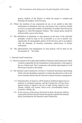 52
The Constitution of the Democratic Socialist Republic of Sri Lanka
project, landless of the District in which the project is situated and
thereafter the landless of the Province.
2:6 Where the members of any community do not, or are unable to take their
entitlements of allotments from any such project, they would be entitled
to receive an equivalent number of allotments in another Inter-Provincial
Irrigation or Land Development Scheme. This unused quota should be
utilized within a given time-frame.
2:7 The distribution of allotments in such projects on the basis of the aforesaid
principles would be done as far as possible so as not to disturb very
significantly the demographic pattern of the Province and in accordance
with the principle of ensuring community cohesiveness in human
settlements.
2:8 The administration and management of such projects will be done by the
Government of Sri Lanka.
3. National Land Commission.
3:1 The Government of Sri Lanka shall establish a National Land Commission which
would be responsible for the formulation of national policy with regard to
the use of State land. This Commission will include representatives of all
Provincial Councils in the Island.
3:2 The National Land Commission will have a Technical Secretariat representing
all the relevant disciplines required to evaluate the physical as well as the
socio-economic factors that are relevant to natural resources management.
3:3 National policy on land use will be based on technical aspects (not on
political or communal aspects), and the Commission will lay down
general norms in regard to the use of land, having regard to soil,
climate, rainfall, soil erosion, forest cover, environmental factors,
economic viability, &c.
3:4 In the exercise of the powers devolved on them, the powers shall be
exercised by the Provincial Councils having due regard to the national
policy formulated by the National Land Commission.
 