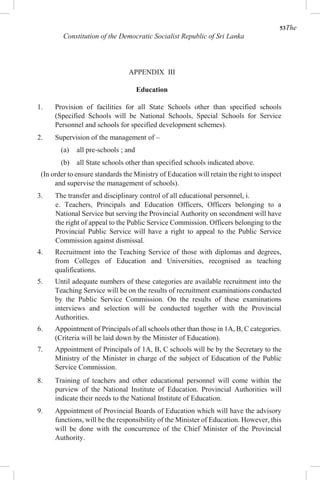 53The
Constitution of the Democratic Socialist Republic of Sri Lanka
APPENDIX III
Education
1. Provision of facilities for all State Schools other than specified schools
(Specified Schools will be National Schools, Special Schools for Service
Personnel and schools for specified development schemes).
2. Supervision of the management of –
(a) all pre-schools ; and
(b) all State schools other than specified schools indicated above.
(In order to ensure standards the Ministry of Education will retain the right to inspect
and supervise the management of schools).
3. The transfer and disciplinary control of all educational personnel, i.
e. Teachers, Principals and Education Officers, Officers belonging to a
National Service but serving the Provincial Authority on secondment will have
the right of appeal to the Public Service Commission. Officers belonging to the
Provincial Public Service will have a right to appeal to the Public Service
Commission against dismissal.
4. Recruitment into the Teaching Service of those with diplomas and degrees,
from Colleges of Education and Universities, recognised as teaching
qualifications.
5. Until adequate numbers of these categories are available recruitment into the
Teaching Service will be on the results of recruitment examinations conducted
by the Public Service Commission. On the results of these examinations
interviews and selection will be conducted together with the Provincial
Authorities.
6. Appointment of Principals of all schools other than those in 1A, B, C categories.
(Criteria will be laid down by the Minister of Education).
7. Appointment of Principals of 1A, B, C schools will be by the Secretary to the
Ministry of the Minister in charge of the subject of Education of the Public
Service Commission.
8. Training of teachers and other educational personnel will come within the
purview of the National Institute of Education. Provincial Authorities will
indicate their needs to the National Institute of Education.
9. Appointment of Provincial Boards of Education which will have the advisory
functions, will be the responsibility of the Minister of Education. However, this
will be done with the concurrence of the Chief Minister of the Provincial
Authority.
 