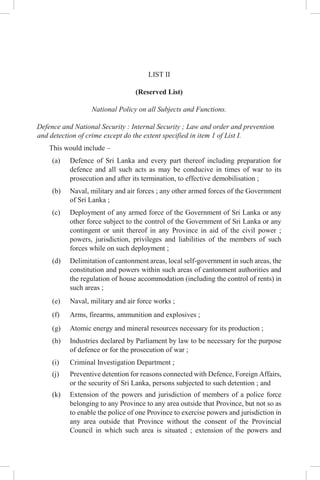 LIST II
(Reserved List)
National Policy on all Subjects and Functions.
Defence and National Security : Internal Security ; Law and order and prevention
and detection of crime except do the extent specified in item 1 of List I.
This would include –
(a) Defence of Sri Lanka and every part thereof including preparation for
defence and all such acts as may be conducive in times of war to its
prosecution and after its termination, to effective demobilisation ;
(b) Naval, military and air forces ; any other armed forces of the Government
of Sri Lanka ;
(c) Deployment of any armed force of the Government of Sri Lanka or any
other force subject to the control of the Government of Sri Lanka or any
contingent or unit thereof in any Province in aid of the civil power ;
powers, jurisdiction, privileges and liabilities of the members of such
forces while on such deployment ;
(d) Delimitation of cantonment areas, local self-government in such areas, the
constitution and powers within such areas of cantonment authorities and
the regulation of house accommodation (including the control of rents) in
such areas ;
(e) Naval, military and air force works ;
(f) Arms, firearms, ammunition and explosives ;
(g) Atomic energy and mineral resources necessary for its production ;
(h) Industries declared by Parliament by law to be necessary for the purpose
of defence or for the prosecution of war ;
(i) Criminal Investigation Department ;
(j) Preventive detention for reasons connected with Defence, Foreign Affairs,
or the security of Sri Lanka, persons subjected to such detention ; and
(k) Extension of the powers and jurisdiction of members of a police force
belonging to any Province to any area outside that Province, but not so as
to enable the police of one Province to exercise powers and jurisdiction in
any area outside that Province without the consent of the Provincial
Council in which such area is situated ; extension of the powers and
 