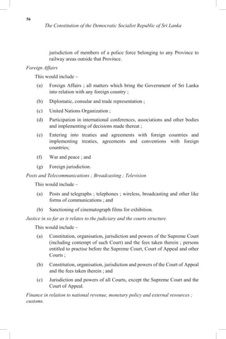 56
The Constitution of the Democratic Socialist Republic of Sri Lanka
jurisdiction of members of a police force belonging to any Province to
railway areas outside that Province.
Foreign Affairs
This would include –
(a) Foreign Affairs ; all matters which bring the Government of Sri Lanka
into relation with any foreign country ;
(b) Diplomatic, consular and trade representation ;
(c) United Nations Organization ;
(d) Participation in international conferences, associations and other bodies
and implementing of decisions made thereat ;
(e) Entering into treaties and agreements with foreign countries and
implementing treaties, agreements and conventions with foreign
countries;
(f) War and peace ; and
(g) Foreign jurisdiction.
Posts and Telecommunications ; Broadcasting ; Television
This would include –
(a) Posts and telegraphs ; telephones ; wireless, broadcasting and other like
forms of communications ; and
(b) Sanctioning of cinematograph films for exhibition.
Justice in so far as it relates to the judiciary and the courts structure.
This would include –
(a) Constitution, organisation, jurisdiction and powers of the Supreme Court
(including contempt of such Court) and the fees taken therein ; persons
entitled to practise before the Supreme Court, Court of Appeal and other
Courts ;
(b) Constitution, organisation, jurisdiction and powers of the Court of Appeal
and the fees taken therein ; and
(c) Jurisdiction and powers of all Courts, except the Supreme Court and the
Court of Appeal.
Finance in relation to national revenue, monetary policy and external resources ;
customs.
 
