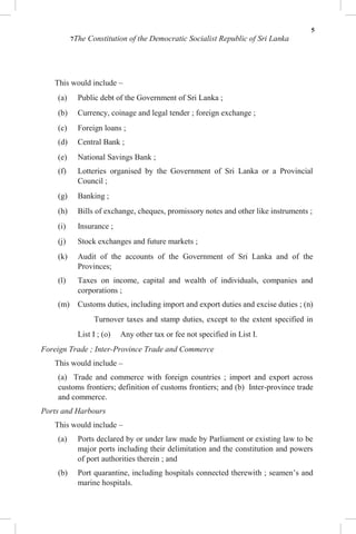 5
7The Constitution of the Democratic Socialist Republic of Sri Lanka
This would include –
(a) Public debt of the Government of Sri Lanka ;
(b) Currency, coinage and legal tender ; foreign exchange ;
(c) Foreign loans ;
(d) Central Bank ;
(e) National Savings Bank ;
(f) Lotteries organised by the Government of Sri Lanka or a Provincial
Council ;
(g) Banking ;
(h) Bills of exchange, cheques, promissory notes and other like instruments ;
(i) Insurance ;
(j) Stock exchanges and future markets ;
(k) Audit of the accounts of the Government of Sri Lanka and of the
Provinces;
(l) Taxes on income, capital and wealth of individuals, companies and
corporations ;
(m) Customs duties, including import and export duties and excise duties ; (n)
Turnover taxes and stamp duties, except to the extent specified in
List I ; (o) Any other tax or fee not specified in List I.
Foreign Trade ; Inter-Province Trade and Commerce
This would include –
(a) Trade and commerce with foreign countries ; import and export across
customs frontiers; definition of customs frontiers; and (b) Inter-province trade
and commerce.
Ports and Harbours
This would include –
(a) Ports declared by or under law made by Parliament or existing law to be
major ports including their delimitation and the constitution and powers
of port authorities therein ; and
(b) Port quarantine, including hospitals connected therewith ; seamen’s and
marine hospitals.
 