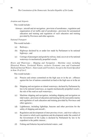 58
The Constitution of the Democratic Socialist Republic of Sri Lanka
Aviation and Airports
This would include –
Airways ; aircraft and air navigation ; provision of aerodromes ; regulation and
organisation of air traffic and of aerodromes ; provision for aeronautical
education and training and regulation of such education and training
provided by Provinces and other agencies.
National Transport
This would include –
(a) Railways ;
(b) Highways declared by or under law made by Parliament to be national
highways ; and
(c) Carriage of passengers and goods by railway, land, sea or air or by national
waterways in mechanically propelled vessels.
Rivers and Waterways ; Shipping and Navigation ; Maritime zones including
Historical Waters, Territorial Waters, exclusive Economic zone and Continental
Shelf and Internal Waters ; State Lands and Foreshore, Except to the Extent Specified
in Item 18 of List I.
This would include –
(a) Piracies and crimes committed on the high seas or in the air ; offences
against the law of nations committed on land or the high seas or in the air
;
(b) Shipping and navigation on inland waterways, declared by Parliament by
law to be national waterways, as regards mechanically propelled vessels ;
the rule of the road on such waterways ;
(c) Maritime shipping and navigation, including shipping and navigation on
tidal waters ; provision of education and training for the mercantile marine
and regulation of such education and training provided by Provinces and
other agencies ;
(d) Lighthouses, including lightships, beacons and other provision for the
safety of shipping and aircraft ;
(e) Regulation and development of inter province rivers ; and river valleys to
the extent to which such regulation and development under the control of
the Government of Sri Lanka is declared by Parliament by law to be
expedient in the public interest ;
(f) Fishing and fisheries beyond territorial waters ; and
 