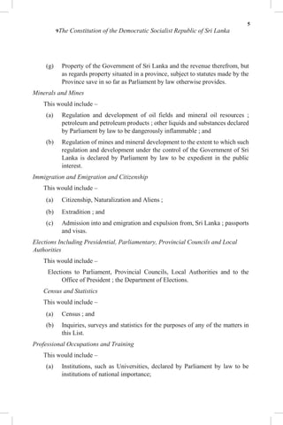 5
9The Constitution of the Democratic Socialist Republic of Sri Lanka
(g) Property of the Government of Sri Lanka and the revenue therefrom, but
as regards property situated in a province, subject to statutes made by the
Province save in so far as Parliament by law otherwise provides.
Minerals and Mines
This would include –
(a) Regulation and development of oil fields and mineral oil resources ;
petroleum and petroleum products ; other liquids and substances declared
by Parliament by law to be dangerously inflammable ; and
(b) Regulation of mines and mineral development to the extent to which such
regulation and development under the control of the Government of Sri
Lanka is declared by Parliament by law to be expedient in the public
interest.
Immigration and Emigration and Citizenship
This would include –
(a) Citizenship, Naturalization and Aliens ;
(b) Extradition ; and
(c) Admission into and emigration and expulsion from, Sri Lanka ; passports
and visas.
Elections Including Presidential, Parliamentary, Provincial Councils and Local
Authorities
This would include –
Elections to Parliament, Provincial Councils, Local Authorities and to the
Office of President ; the Department of Elections.
Census and Statistics
This would include –
(a) Census ; and
(b) Inquiries, surveys and statistics for the purposes of any of the matters in
this List.
Professional Occupations and Training
This would include –
(a) Institutions, such as Universities, declared by Parliament by law to be
institutions of national importance;
 