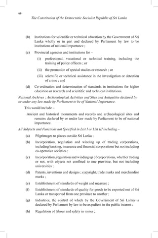 60
The Constitution of the Democratic Socialist Republic of Sri Lanka
(b) Institutions for scientific or technical education by the Government of Sri
Lanka wholly or in part and declared by Parliament by law to be
institutions of national importance ;
(c) Provincial agencies and institutions for –
(i) professional, vocational or technical training, including the
training of police officers ; or
(ii) the promotion of special studies or research ; or
(iii) scientific or technical assistance in the investigation or detection
of crime ; and
(d) Co-ordination and determination of standards in institutions for higher
education or research and scientific and technical institutions.
National Archives ; Archaeological Activities and Sites and Antiquities declared by
or under any law made by Parliament to be of National Importance.
This would include –
Ancient and historical monuments and records and archaeological sites and
remains declared by or under law made by Parliament to be of national
importance.
All Subjects and Functions not Specified in List I or List III including –
(a) Pilgrimages to places outside Sri Lanka ;
(b) Incorporation, regulation and winding up of trading corporations,
including banking, insurance and financial corporations but not including
co-operative societies ;
(c) Incorporation, regulation and winding up of corporations, whether trading
or not, with objects not confined to one province, but not including
universities ;
(d) Patents, inventions and designs ; copyright, trade marks and merchandise
marks ;
(e) Establishment of standards of weight and measure ;
(f) Establishment of standards of quality for goods to be exported out of Sri
Lanka or transported from one province to another ;
(g) Industries, the control of which by the Government of Sri Lanka is
declared by Parliament by law to be expedient in the public interest ;
(h) Regulation of labour and safety in mines ;
 