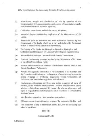 6
1The Constitution of the Democratic Socialist Republic of Sri Lanka
(i) Manufacture, supply and distribution of salt by agencies of the
Government of Sri Lanka ; regulation and control of manufacture, supply
and distribution of salt by other agencies ;
(j) Cultivation, manufacture and sale for export, of opium ;
(k) Industrial disputes concerning employees of the Government of Sri
Lanka;
(l) Institutions such as Museums and War Memorials financed by the
Government of Sri Lanka wholly or in part and declared by Parliament
by law to be institutions of national importance ;
(m) The Survey of Sri Lanka, the Geological, Botanical, Zoological and
Anthropological Surveys of Sri Lanka ; Meteorological organizations ;
(n) National Public Services ; National Public Service Commission ;
(o) Pensions, that is to say, pensions payable by the Government of Sri Lanka
or out of the Consolidated Fund ;
(p) Salaries and allowances of Members of Parliament and the Speaker and
Deputy Speaker of Parliament ;
(q) Powers, privileges and immunities of Parliament and of the members and
the Committees of Parliament ; enforcement of attendance of persons for
giving evidence or producing documents before Committees of
Parliament or Commissions appointed by Parliament ;
(r) Emoluments, allowances, privileges and rights in respect of leave of
absence, of the President and Governors ; salaries and allowances of the
Ministers of the Government of Sri Lanka ; the salaries, allowances and
rights in respect of leave of absence and other conditions of service of the
Auditor-General ;
(s) Inter-Province migration ; inter-province quarantine ;
(t) Offences against laws with respect to any of the matters in this List ; and
(u) Fees in respect of any of the matters in this List, but not including fees
taken in any Court.
LIST III
(Concurrent List)
1. Planning –
 