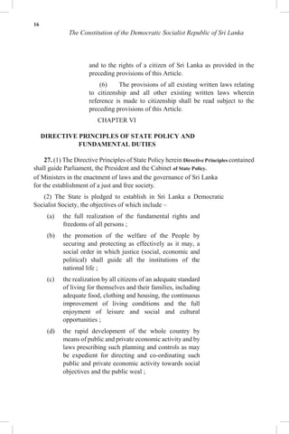 16
The Constitution of the Democratic Socialist Republic of Sri Lanka
and to the rights of a citizen of Sri Lanka as provided in the
preceding provisions of this Article.
(6) The provisions of all existing written laws relating
to citizenship and all other existing written laws wherein
reference is made to citizenship shall be read subject to the
preceding provisions of this Article.
CHAPTER VI
DIRECTIVE PRINCIPLES OF STATE POLICY AND
FUNDAMENTAL DUTIES
27. (1) The Directive Principles of State Policy herein Directive Principles contained
shall guide Parliament, the President and the Cabinet of State Policy.
of Ministers in the enactment of laws and the governance of Sri Lanka
for the establishment of a just and free society.
(2) The State is pledged to establish in Sri Lanka a Democratic
Socialist Society, the objectives of which include –
(a) the full realization of the fundamental rights and
freedoms of all persons ;
(b) the promotion of the welfare of the People by
securing and protecting as effectively as it may, a
social order in which justice (social, economic and
political) shall guide all the institutions of the
national life ;
(c) the realization by all citizens of an adequate standard
of living for themselves and their families, including
adequate food, clothing and housing, the continuous
improvement of living conditions and the full
enjoyment of leisure and social and cultural
opportunities ;
(d) the rapid development of the whole country by
means of public and private economic activity and by
laws prescribing such planning and controls as may
be expedient for directing and co-ordinating such
public and private economic activity towards social
objectives and the public weal ;
 