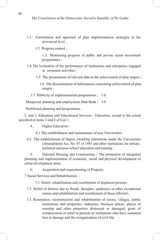 62
The Constitution of the Democratic Socialist Republic of Sri Lanka
1:1 Formulation and appraisal of plan implementation strategies at the
provincial level ;
1:2 Progress control ;
1:3 Monitoring progress of public and private sector investment
programmes ;
1:4 The evaluation of the performance of institutions and enterprises engaged
in economic activities ;
1:5 The presentation of relevant data in the achievement of plan targets ;
1:6 The dissemination of information concerning achievement of plan
targets ;
1:7 Publicity of implementation programmes ; 1:8
Manpower planning and employment Data Bank ; 1:9
Nutritional planning and programmes.
2. and 3. Education and Educational Services.– Education, except to the extent
specified in items 3 and 4 of List 1.
4. Higher Education –
4:1 The establishment and maintenance of new Universities.
4:2 The establishment of degree awarding institutions under the Universities
(Amendment) Act, No. 07 of 1985 and other institutions for tertiary,
technical and post-school education and training.
5. National Housing and Construction.– The promotion of integrated
planning and implementation of economic, social and physical development of
urban development areas.
6. Acquisition and requisitioning of Property.
7 Social Services and Rehabilitation –
7:1 Relief, rehabilitation and resettlement of displaced persons ;
7:2 Relief of distress due to floods, droughts, epidemics or other exceptional
causes and rehabilitation and resettlement of those affected ;
7:3 Restoration, reconstruction and rehabilitation of towns, villages, public
institutions and properties, industries, business places, places of
worship and other properties destroyed or damaged, grant of
compensation or relief to persons or institutions who have sustained
loss or damage and the reorganization of civil life.
 