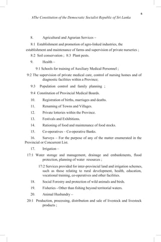 6
3The Constitution of the Democratic Socialist Republic of Sri Lanka
8. Agricultural and Agrarian Services –
8:1 Establishment and promotion of agro-linked industries, the
establishment and maintenance of farms and supervision of private nurseries ;
8:2 Soil conservation ; 8:3 Plant pests.
9. Health –
9:1 Schools for training of Auxiliary Medical Personnel ;
9:2 The supervision of private medical care, control of nursing homes and of
diagnostic facilities within a Province;
9:3 Population control and family planning ;
9:4 Constitution of Provincial Medical Boards.
10. Registration of births, marriages and deaths.
11. Renaming of Towns and Villages.
12. Private lotteries within the Province.
13. Festivals and Exhibitions.
14. Rationing of food and maintenance of food stocks.
15. Co-operatives – Co-operative Banks.
16. Surveys – For the purpose of any of the matter enumerated in the
Provincial or Concurrent List.
17. Irrigation –
17:1 Water storage and management, drainage and embankments, flood
protection, planning of water resources ;
17:2 Services provided for inter-provincial land and irrigation schemes,
such as those relating to rural development, health, education,
vocational training, co-operatives and other facilities.
18. Social Forestry and protection of wild animals and birds.
19. Fisheries - Other than fishing beyond territorial waters.
20. Animal Husbandry –
20:1 Production, processing, distribution and sale of livestock and livestock
products ;
 