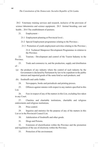 64
The Constitution of the Democratic Socialist Republic of Sri Lanka
20:2 Veterinary training services and research, inclusive of the provision of
science laboratories and science equipment; 20:3 Animal breeding, care and
health ; 20:4 The establishment of pastures.
21. Employment –
21:1 Employment planning at Provincial level ;
21:2 Special Employment programmes relating to the Province ;
21:3 Promotion of youth employment activities relating to the Province ;
21:4 Technical Manpower Development Programmes in relation to
the Province.
22. Tourism.– Development and control of the Tourist Industry in the
Province.
23. Trade and commerce in, and the production, supply and distribution
of –
(a) the products of any industry where the control of such industry by the
Government is declared by Parliament by law to be expedient in the public
interest and imported goods of the same kind as such products; and
(b) foodstuffs and cattle fodder.
24. Newspapers, books and periodicals and printing presses.
25. Offences against statutes with respect to any matters specified in this
List.
26. Fees in respect of any of the matters in this List, excluding fees taken
in any Court.
27. Charities and charitable institutions, charitable and religious
endowments and religious institutions.
28. Price control.
29. Inquiries and statistics for the purpose of any of the matters in this
List or in the Provincial Council List.
30. Adulteration of foodstuffs and other goods.
31. Drugs and Poisons.
32. Extension of electrification within the Province and the promotion
and regulation of the use of electricity within the Province.
33. Protection of the environment.
 