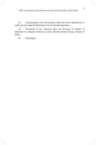6
5The Constitution of the Democratic Socialist Republic of Sri Lanka
34. Archaeological sites and remains, other than those declared by or
under any law made by Parliament to be of national importance.
35. Prevention of the extension from one Province to another of
infectious or contagious diseases or pests affecting human beings, animals or
plants.
36. Pilgrimages.
 