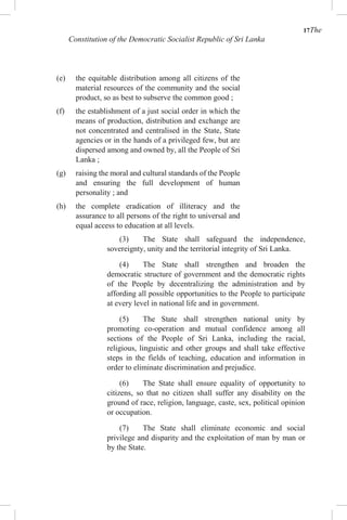 17The
Constitution of the Democratic Socialist Republic of Sri Lanka
(e) the equitable distribution among all citizens of the
material resources of the community and the social
product, so as best to subserve the common good ;
(f) the establishment of a just social order in which the
means of production, distribution and exchange are
not concentrated and centralised in the State, State
agencies or in the hands of a privileged few, but are
dispersed among and owned by, all the People of Sri
Lanka ;
(g) raising the moral and cultural standards of the People
and ensuring the full development of human
personality ; and
(h) the complete eradication of illiteracy and the
assurance to all persons of the right to universal and
equal access to education at all levels.
(3) The State shall safeguard the independence,
sovereignty, unity and the territorial integrity of Sri Lanka.
(4) The State shall strengthen and broaden the
democratic structure of government and the democratic rights
of the People by decentralizing the administration and by
affording all possible opportunities to the People to participate
at every level in national life and in government.
(5) The State shall strengthen national unity by
promoting co-operation and mutual confidence among all
sections of the People of Sri Lanka, including the racial,
religious, linguistic and other groups and shall take effective
steps in the fields of teaching, education and information in
order to eliminate discrimination and prejudice.
(6) The State shall ensure equality of opportunity to
citizens, so that no citizen shall suffer any disability on the
ground of race, religion, language, caste, sex, political opinion
or occupation.
(7) The State shall eliminate economic and social
privilege and disparity and the exploitation of man by man or
by the State.
 