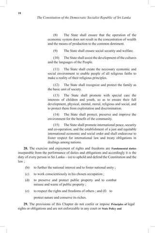 18
The Constitution of the Democratic Socialist Republic of Sri Lanka
(8) The State shall ensure that the operation of the
economic system does not result in the concentration of wealth
and the means of production to the common detriment.
(9) The State shall ensure social security and welfare.
(10) The State shall assist the development of the cultures
and the languages of the People.
(11) The State shall create the necessary economic and
social environment to enable people of all religious faiths to
make a reality of their religious principles.
(12) The State shall recognize and protect the family as
the basic unit of society.
(13) The State shall promote with special care the
interests of children and youth, so as to ensure their full
development, physical, mental, moral, religious and social, and
to protect them from exploitation and discrimination.
(14) The State shall protect, preserve and improve the
environment for the benefit of the community.
(15) The State shall promote international peace, security
and co-operation, and the establishment of a just and equitable
international economic and social order and shall endeavour to
foster respect for international law and treaty obligations in
dealings among nations.
28. The exercise and enjoyment of rights and freedoms are Fundamental duties
inseparable from the performance of duties and obligations and accordingly it is the
duty of every person in Sri Lanka – (a) to uphold and defend the Constitution and the
law ;
(b) to further the national interest and to foster national unity ;
(c) to work conscientiously in his chosen occupation ;
(d) to preserve and protect public property and to combat
misuse and waste of public property ;
(e) to respect the rights and freedoms of others ; and (f) to
protect nature and conserve its riches.
29. The provisions of this Chapter do not confer or impose Principles of legal
rights or obligations and are not enforceable in any court or State Policy and
 