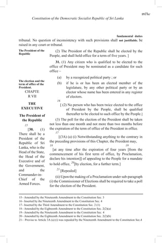 19The
Constitution of the Democratic Socialist Republic of Sri Lanka
fundamental duties
tribunal. No question of inconsistency with such provisions shall not justifiable. be
raised in any court or tribunal.
The President of the
Republic
The election and the
term of office of the
President.
CHAPTE
R VII
THE
EXECUTIVE
The President of
the Republic
15
[30. (1)
There shall be a
President of the
Republic of Sri
Lanka, who is the
Head of the State,
the Head of the
Executive and of
the Government,
and the
Commander-in-
Chief of the
Armed Forces.
(2) The President of the Republic shall be elected by the
People, and shall hold office for a term of five years. ]
31. (1) Any citizen who is qualified to be elected to the
office of President may be nominated as a candidate for such
office –
(a) by a recognized political party ; or
(b) if he is or has been an elected member of the
legislature, by any other political party or by an
elector whose name has been entered in any register
of electors.
16
[ (2) No person who has been twice elected to the office
of President by the People, shall be qualified
thereafter to be elected to such office by the People.]
(3) The poll for the election of the President shall be taken
not less than one month and not more than two months before
the expiration of the term of office of the President in office.
17
[(3A) (a) (i) Notwithstanding anything to the contrary in
the preceding provisions of this Chapter, the President may,
18 19
[at any time after the expiration of four years [from the
commencement of his first term of office, by Proclamation,
declare his intention]] of appealing to the People for a mandate
to hold office, 20
[by election, for a further term.]
21
[Repealed]
(ii) Upon the making of a Proclamation under sub-paragraph
(i) the Commissioner of Elections shall be required to take a poll
for the election of the President.
15 - Amended by the Nineteenth Amendment to the Constitution Sec. 3
16 - Inserted by the Nineteenth Amendment to the Constitution Sec. 4
17 - Inserted by the Third Amendment to the Constitution Sec. 2 (1)
18 - Amended by the Eighteenth Amendment to the Constitution Sec. 2(2)(a)
19 - Amended by the Nineteenth Amendment to the Constitution Sec. 4
20 - Amended by the Eighteenth Amendment to the Constitution Sec. 2(2)(b)
21 - Proviso to Article 3A (a) (i) was repealed by the Nineteenth Amendment to the Constitution Sec.4
 
