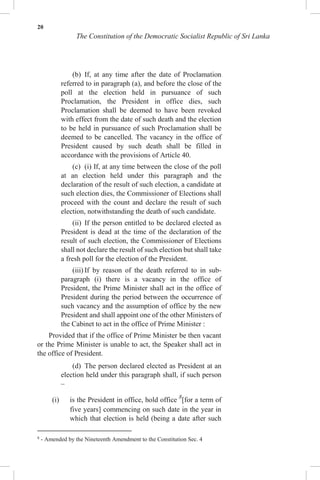 20
The Constitution of the Democratic Socialist Republic of Sri Lanka
(b) If, at any time after the date of Proclamation
referred to in paragraph (a), and before the close of the
poll at the election held in pursuance of such
Proclamation, the President in office dies, such
Proclamation shall be deemed to have been revoked
with effect from the date of such death and the election
to be held in pursuance of such Proclamation shall be
deemed to be cancelled. The vacancy in the office of
President caused by such death shall be filled in
accordance with the provisions of Article 40.
(c) (i) If, at any time between the close of the poll
at an election held under this paragraph and the
declaration of the result of such election, a candidate at
such election dies, the Commissioner of Elections shall
proceed with the count and declare the result of such
election, notwithstanding the death of such candidate.
(ii) If the person entitled to be declared elected as
President is dead at the time of the declaration of the
result of such election, the Commissioner of Elections
shall not declare the result of such election but shall take
a fresh poll for the election of the President.
(iii) If by reason of the death referred to in sub-
paragraph (i) there is a vacancy in the office of
President, the Prime Minister shall act in the office of
President during the period between the occurrence of
such vacancy and the assumption of office by the new
President and shall appoint one of the other Ministers of
the Cabinet to act in the office of Prime Minister :
Provided that if the office of Prime Minister be then vacant
or the Prime Minister is unable to act, the Speaker shall act in
the office of President.
(d) The person declared elected as President at an
election held under this paragraph shall, if such person
–
(i) is the President in office, hold office 8
[for a term of
five years] commencing on such date in the year in
which that election is held (being a date after such
8
- Amended by the Nineteenth Amendment to the Constitution Sec. 4
 