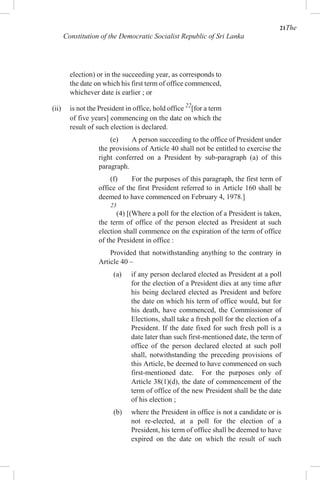 21The
Constitution of the Democratic Socialist Republic of Sri Lanka
election) or in the succeeding year, as corresponds to
the date on which his first term of office commenced,
whichever date is earlier ; or
(ii) is not the President in office, hold office 22
[for a term
of five years] commencing on the date on which the
result of such election is declared.
(e) A person succeeding to the office of President under
the provisions of Article 40 shall not be entitled to exercise the
right conferred on a President by sub-paragraph (a) of this
paragraph.
(f) For the purposes of this paragraph, the first term of
office of the first President referred to in Article 160 shall be
deemed to have commenced on February 4, 1978.]
23
(4) [(Where a poll for the election of a President is taken,
the term of office of the person elected as President at such
election shall commence on the expiration of the term of office
of the President in office :
Provided that notwithstanding anything to the contrary in
Article 40 –
(a) if any person declared elected as President at a poll
for the election of a President dies at any time after
his being declared elected as President and before
the date on which his term of office would, but for
his death, have commenced, the Commissioner of
Elections, shall take a fresh poll for the election of a
President. If the date fixed for such fresh poll is a
date later than such first-mentioned date, the term of
office of the person declared elected at such poll
shall, notwithstanding the preceding provisions of
this Article, be deemed to have commenced on such
first-mentioned date. For the purposes only of
Article 38(1)(d), the date of commencement of the
term of office of the new President shall be the date
of his election ;
(b) where the President in office is not a candidate or is
not re-elected, at a poll for the election of a
President, his term of office shall be deemed to have
expired on the date on which the result of such
 